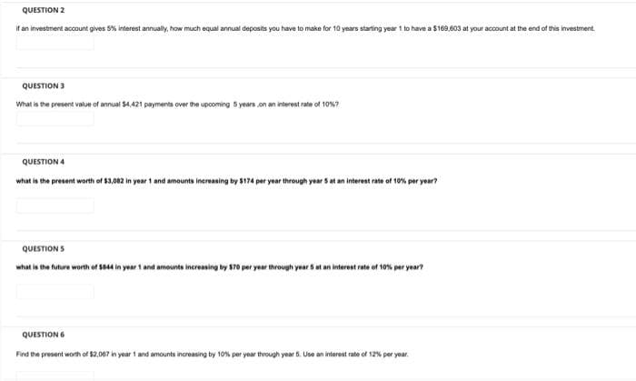 QUESTION 2
if an investment account gives 5% interest annually, how much equal annual deposits you have to make for 10 years starting year 1 to have a $169,603 at your account at the end of this investment.
QUESTION 3
What is the present value of annual $4,421 payments over the upcoming 5 years on an interest rate of 10%?
QUESTION 4
what is the present worth of $3,082 in year 1 and amounts increasing by $174 per year through year 5 at an interest rate of 10% per year?
QUESTIONS
what is the future worth of $844 in year 1 and amounts increasing by $70 per year through year 5 at an interest rate of 10% per year?
QUESTION 6
Find the present worth of $2,067 in year 1 and amounts increasing by 10% per year through year 5. Use an interest rate of 12% per year.