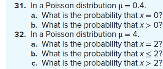 31. In a Poisson distribution μ = 0.4.
a. What is the probability that x = 0?
b. What is the probability that x>0?
32. In a Poisson distribution μ = 4.
a. What is the probability that x = 2?
b. What is the probability that x < 2?
c. What is the probability that x> 2?