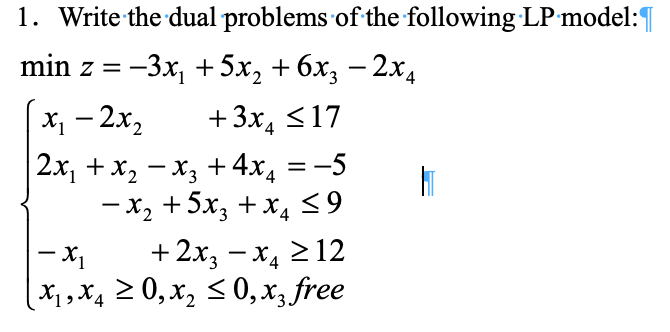 1. Write the dual problems of the following LP model:
min z = −3x₁ +5x₂ + 6x3 − 2x4
-
x₁ - 2x₂
+3x₂ ≤17
2x₁ + x₂ −X3 + 4x4 = −5
H
- x₂
+5x3 + x4 ≤9
- X₁
+2x₂-x₂ ≥ 12
| X₁, X4 ≥ 0, X₂ ≤0, x3 free