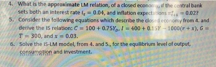 4. What is the approximate LM relation, of a closed economy, if the central bank
sets both an interest rate i = 0.04, and inflation expectations +1 = 0.02?
5. Consider the following equations which describe the closed economy from 4. and
derive the IS relation: C = 100+ 0.75Y, I = 400+ 0.15Y - 1000 (r + x), G =
T= 300, and x = 0.03.
6. Solve the IS-LM model, from 4. and 5., for the equilibrium level of output,
consumption and investment.