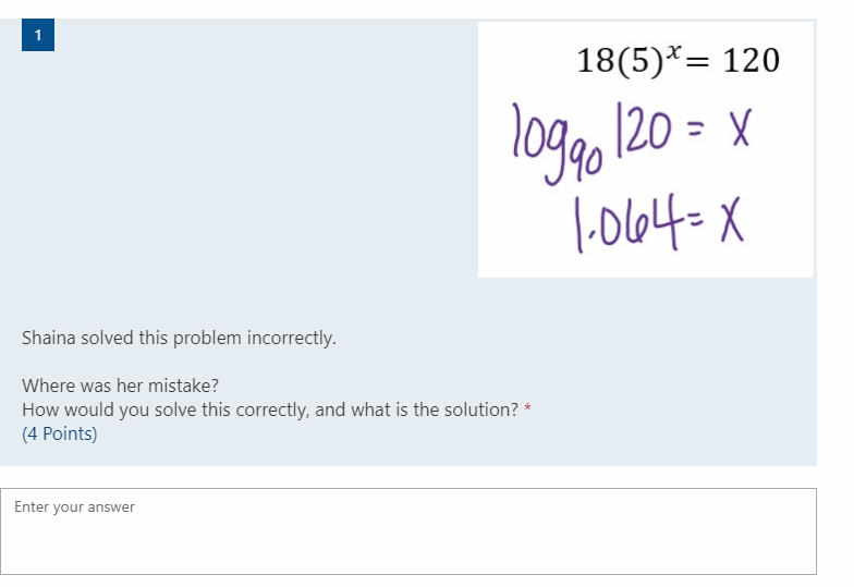 1
18(5)*= 120
loggo 120 = x
|-0164= X
Shaina solved this problem incorrectly.
Where was her mistake?
How would you solve this correctly, and what is the solution? *
(4 Points)
Enter your answer
