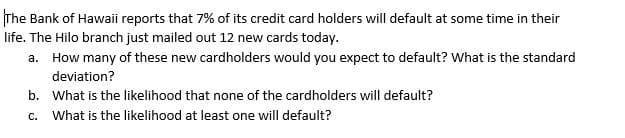 The Bank of Hawaii reports that 7% of its credit card holders will default at some time in their
life. The Hilo branch just mailed out 12 new cards today.
a. How many of these new cardholders would you expect to default? What is the standard
deviation?
b. What is the likelihood that none of the cardholders will default?
C.
What is the likelihood at least one will default?
