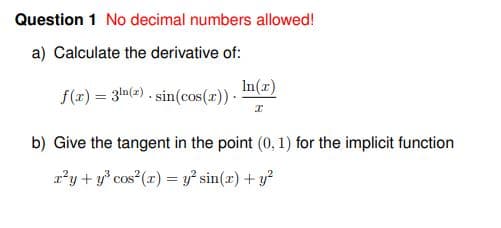 Question 1 No decimal numbers allowed!
a) Calculate the derivative of:
In(r)
f(x) = 3m(2) . sin(cos(r)) -
b) Give the tangent in the point (0, 1) for the implicit function
r'y + y* cos (r) = y² sin(x) + y?
%3D
