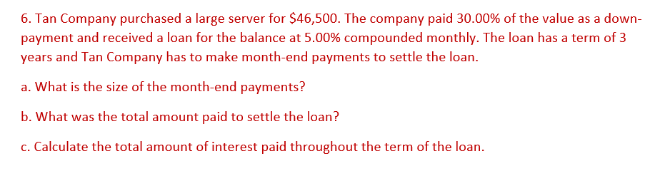 6. Tan Company purchased a large server for $46,500. The company paid 30.00% of the value as a down-
payment and received a loan for the balance at 5.00% compounded monthly. The loan has a term of 3
years and Tan Company has to make month-end payments to settle the loan.
a. What is the size of the month-end payments?
b. What was the total amount paid to settle the loan?
c. Calculate the total amount of interest paid throughout the term of the loan.