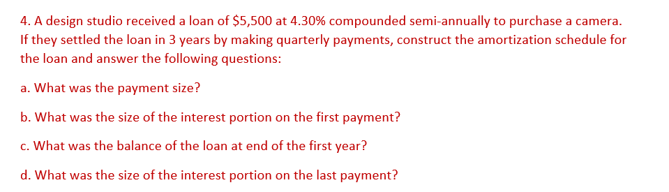 4. A design studio received a loan of $5,500 at 4.30% compounded semi-annually to purchase a camera.
If they settled the loan in 3 years by making quarterly payments, construct the amortization schedule for
the loan and answer the following questions:
a. What was the payment size?
b. What was the size of the interest portion on the first payment?
c. What was the balance of the loan at end of the first year?
d. What was the size of the interest portion on the last payment?