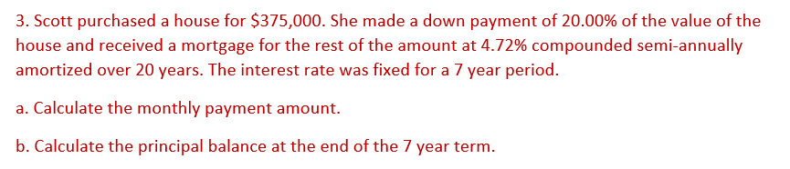 3. Scott purchased a house for $375,000. She made a down payment of 20.00% of the value of the
house and received a mortgage for the rest of the amount at 4.72% compounded semi-annually
amortized over 20 years. The interest rate was fixed for a 7 year period.
a. Calculate the monthly payment amount.
b. Calculate the principal balance at the end of the 7 year term.