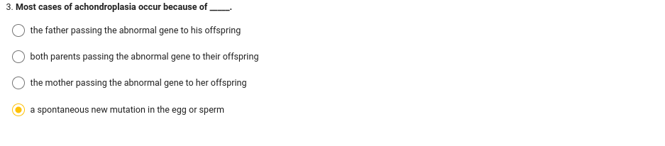 3. Most cases of achondroplasia occur because of
the father passing the abnormal gene to his offspring
both parents passing the abnormal gene to their offspring
the mother passing the abnormal gene to her offspring
a spontaneous new mutation in the egg or sperm