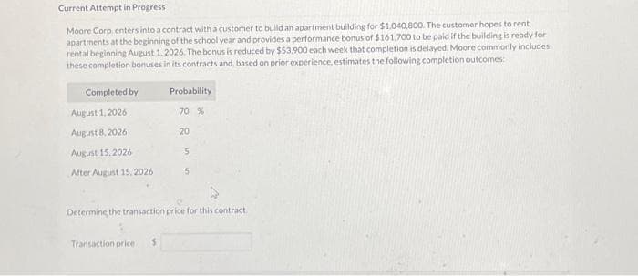 Current Attempt in Progress
Moore Corp, enters into a contract with a customer to build an apartment building for $1.040,800. The customer hopes to rent
apartments at the beginning of the school year and provides a performance bonus of $161.700 to be paid if the building is ready for
rental beginning August 1, 2026. The bonus is reduced by $53.900 each week that completion is delayed. Moore commonly includes
these completion bonuses in its contracts and, based on prior experience, estimates the following completion outcomes:
Completed by
August 1, 2026
August 8, 2026
August 15, 2026
After August 15, 2026
Probability
70 %
20
5
5
Determine the transaction price for this contract.
Transaction price