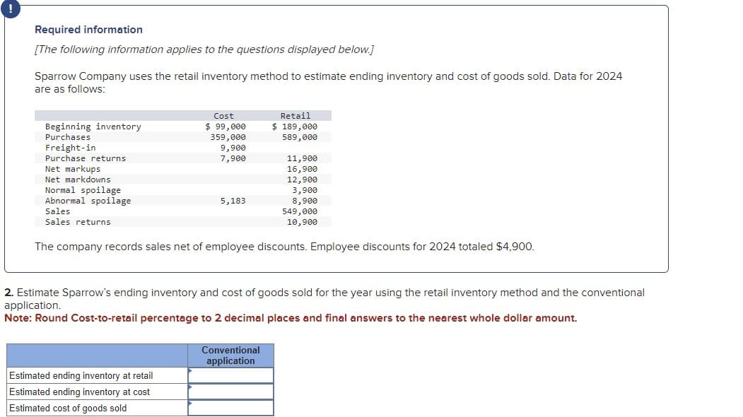 Required information
[The following information applies to the questions displayed below.]
Sparrow Company uses the retail inventory method to estimate ending inventory and cost of goods sold. Data for 2024
are as follows:
Beginning inventory
Purchases
Freight-in
Purchase returns
Net markups
Net markdowns
Normal spoilage
Abnormal spoilage
Sales
Sales returns
Cost
$ 99,000
359,000
9,900
7,900
5,183
Estimated ending inventory at retail
Estimated ending inventory at cost
Estimated cost of goods sold
Retail
$ 189,000
589,000
11,900
16,900
12,900
3,900
8,900
The company records sales net of employee discounts. Employee discounts for 2024 totaled $4,900.
Conventional
application
549,000
10,900
2. Estimate Sparrow's ending inventory and cost of goods sold for the year using the retail inventory method and the conventional
application.
Note: Round Cost-to-retail percentage to 2 decimal places and final answers to the nearest whole dollar amount.