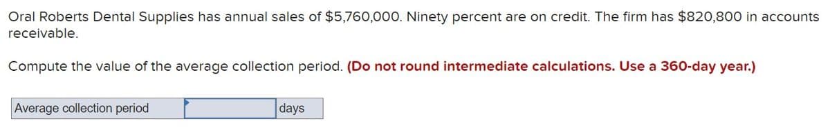 Oral Roberts Dental Supplies has annual sales of $5,760,000. Ninety percent are on credit. The firm has $820,800 in accounts
receivable.
Compute the value of the average collection period. (Do not round intermediate calculations. Use a 360-day year.)
Average collection period
days