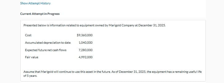 Show Attempt History
Current Attempt in Progress
Presented below is information related to equipment owned by Marigold Company at December 31, 2025.
Cost
Accumulated depreciation to date
Expected future net cash flows
Fair value
$9,360,000
1,040,000
7,280,000
4,992,000
Assume that Marigold will continue to use this asset in the future. As of December 31, 2025, the equipment has a remaining useful life
of 5 years.