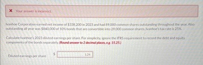 * Your answer is incorrect.
Ivanhoe Corporation earned net income of $338,200 in 2023 and had 89,000 common shares outstanding throughout the year. Also
outstanding all year was $840,000 of 10% bonds that are convertible into 29,000 common shares. Ivanhoe's tax rate is 25%.
Calculate Ivanhoe's 2023 diluted earnings per share. For simplicity, ignore the IFRS requirement to record the debt and equity
components of the bonds separately. (Round answer to 2 decimal places, e.g. 15.25.)
Diluted earnings per share
in
1.24