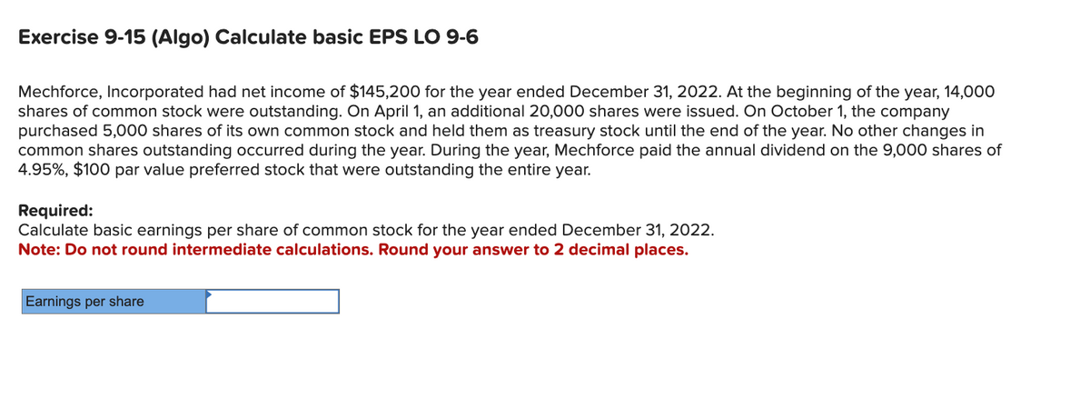 Exercise 9-15 (Algo) Calculate basic EPS LO 9-6
Mechforce, Incorporated had net income of $145,200 for the year ended December 31, 2022. At the beginning of the year, 14,000
shares of common stock were outstanding. On April 1, an additional 20,000 shares were issued. On October 1, the company
purchased 5,000 shares of its own common stock and held them as treasury stock until the end of the year. No other changes in
common shares outstanding occurred during the year. During the year, Mechforce paid the annual dividend on the 9,000 shares of
4.95%, $100 par value preferred stock that were outstanding the entire year.
Required:
Calculate basic earnings per share of common stock for the year ended December 31, 2022.
Note: Do not round intermediate calculations. Round your answer to 2 decimal places.
Earnings per share