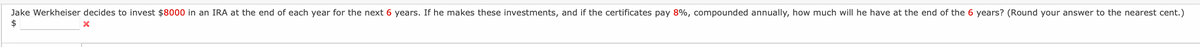 Jake Werkheiser decides to invest $8000 in an IRA at the end of each year for the next 6 years. If he makes these investments, and if the certificates pay 8%, compounded annually, how much will he have at the end of the 6 years? (Round your answer to the nearest cent.)
$
X