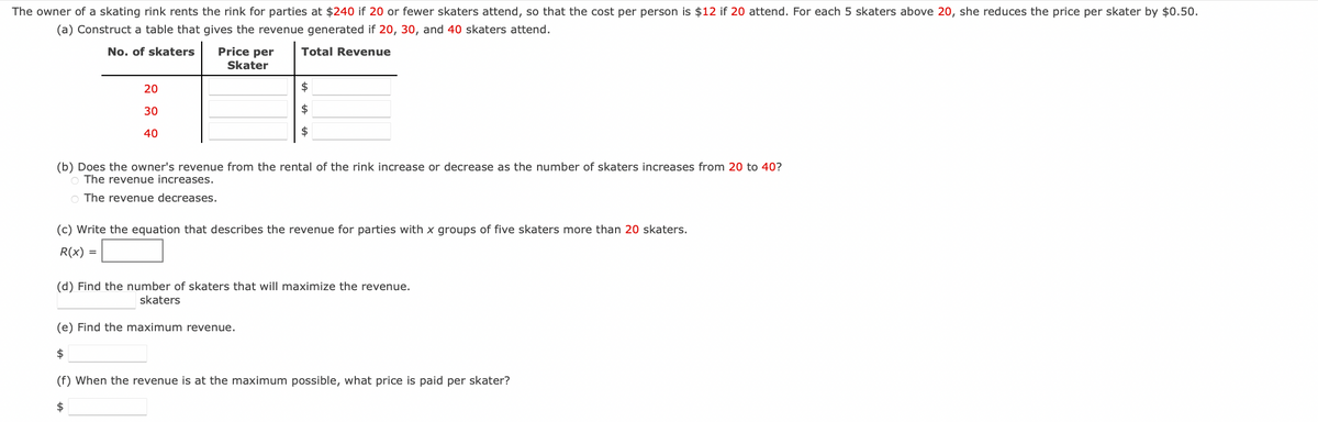 The owner of a skating rink rents the rink for parties at $240 if 20 or fewer skaters attend, so that the cost per person is $12 if 20 attend. For each 5 skaters above 20, she reduces the price per skater by $0.50.
(a) Construct a table that gives the revenue generated if 20, 30, and 40 skaters attend.
No. of skaters
Total Revenue
20
30
40
Price per
Skater
=
(b) Does the owner's revenue from the rental of the rink increase or decrease as the number of skaters increases from 20 to 40?
O The revenue increases.
O The revenue decreases.
$
$
$
(c) Write the equation that describes the revenue for parties with x groups of five skaters more than 20 skaters.
R(x):
(d) Find the number of skaters that will maximize the revenue.
skaters
(e) Find the maximum revenue.
$
(f) When the revenue is at the maximum possible, what price is paid per skater?
$