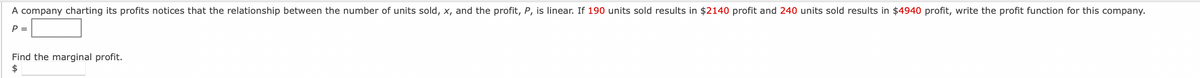 A company charting its profits notices that the relationship between the number of units sold, x, and the profit, P, is linear. If 190 units sold results in $2140 profit and 240 units sold results in $4940 profit, write the profit function for this company.
P =
Find the marginal profit.
$