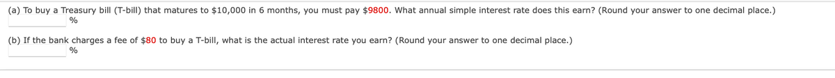 (a) To buy a Treasury bill (T-bill) that matures to $10,000 in 6 months, you must pay $9800. What annual simple interest rate does this earn? (Round your answer to one decimal place.)
%
(b) If the bank charges a fee of $80 to buy a T-bill, what is the actual interest rate you earn? (Round your answer to one decimal place.)
%