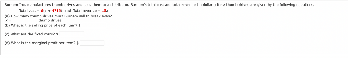 Burnem Inc. manufactures thumb drives and sells them to a distributor. Burnem's total cost and total revenue (in dollars) for x thumb drives are given by the following equations.
Total cost = 6(x + 4716) and Total revenue = 15x
(a) How many thumb drives must Burnem sell to break even?
X =
thumb drives
(b) What is the selling price of each item? $
(c) What are the fixed costs? $
(d) What is the marginal profit per item? $