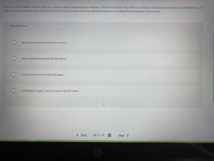 Rick Co had 25 million shares of $2 par common stock outstanding at January 1, 2021, In October 2021, Rick Co.'s Board of Directors declared and distributed a 2%
common stock dividend when the market value of its common stock was $54 per share. In recording this transaction, Rick would
Multiple Choice
O
None of these answer choices are correct
Debit retained earnings for $27.00 milion
Credit common stock for $2700 million
Credit paid-in capital-excess of par for $2700 million
< Prev
21 of 31
Next >