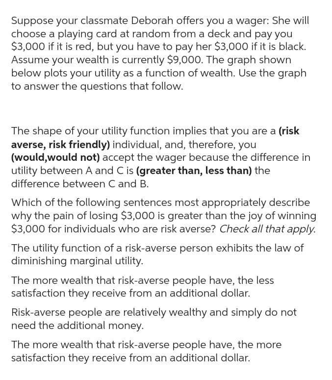 Suppose your classmate Deborah offers you a wager: She will
choose a playing card at random from a deck and pay you
$3,000 if it is red, but you have to pay her $3,000 if it is black.
Assume your wealth is currently $9,000. The graph shown
below plots your utility as a function of wealth. Use the graph
to answer the questions that follow.
The shape of your utility function implies that you are a (risk
averse, risk friendly) individual, and, therefore, you
(would, would not) accept the wager because the difference in
utility between A and C is (greater than, less than) the
difference between C and B.
Which of the following sentences most appropriately describe
why the pain of losing $3,000 is greater than the joy of winning
$3,000 for individuals who are risk averse? Check all that apply.
The utility function of a risk-averse person exhibits the law of
diminishing marginal utility.
The more wealth that risk-averse people have, the less
satisfaction they receive from an additional dollar.
Risk-averse people are relatively wealthy and simply do not
need the additional money.
The more wealth that risk-averse people have, the more
satisfaction they receive from an additional dollar.