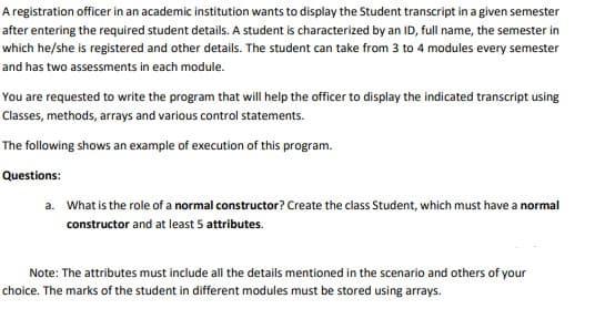 A registration officer in an academic institution wants to display the Student transcript in a given semester
after entering the required student details. A student is characterized by an ID, full name, the semester in
which he/she is registered and other details. The student can take from 3 to 4 modules every semester
and has two assessments in each module.
You are requested to write the program that will help the officer to display the indicated transcript using
Classes, methods, arrays and various control statements.
The following shows an example of execution of this program.
Questions:
a. What is the role of a normal constructor? Create the class Student, which must have a normal
constructor and at least 5 attributes.
Note: The attributes must include all the details mentioned in the scenario and others of your
choice. The marks of the student in different modules must be stored using arrays.
