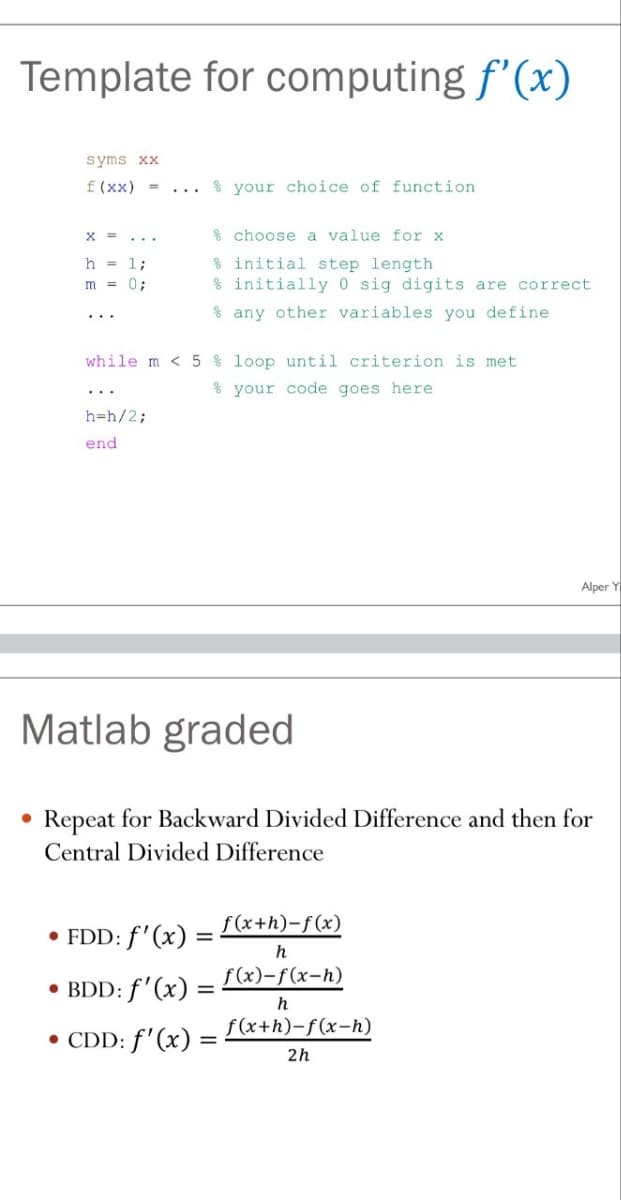 Template for computing f'(x)
syms xx
f(xx) =
...
your choice of function
x =
h = 1;
m = 0;
%
choose a value for x
% initial step length
% initially 0 sig digits are correct
any other variables you define
while m < 5% loop until criterion is met
your code goes here
h=h/2;
end
Alper Y
Matlab graded
•
Repeat for Backward Divided Difference and then for
Central Divided Difference
• FDD: f'(x):
• BDD: f'(x)
•
CDD: f'(x)
f(x+h)-f(x)
=
h
f(x)-f(x-h)
=
h
f(x+h)-f(x-h)
2h