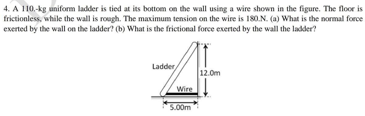 4. A 110.-kg uniform ladder is tied at its bottom on the wall using a wire shown in the figure. The floor is
frictionless, while the wall is rough. The maximum tension on the wire is 180.N. (a) What is the normal force
exerted by the wall on the ladder? (b) What is the frictional force exerted by the wall the ladder?
Ladder,
12.0m
Wire
5.00m
