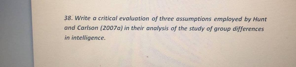 38. Write a critical evaluation of three assumptions employed by Hunt
and Carlson (2007a) in their analysis of the study of group differences
in intelligence.