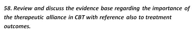 58. Review and discuss the evidence base regarding the importance of
the therapeutic alliance in CBT with reference also to treatment
outcomes.