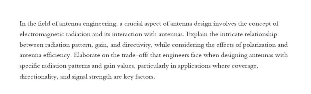 In the field of antenna engineering, a crucial aspect of antenna design involves the concept of
electromagnetic radiation and its interaction with antennas. Explain the intricate relationship
between radiation pattern, gain, and directivity, while considering the effects of polarization and
antenna efficiency. Elaborate on the trade-offs that engineers face when designing antennas with
specific radiation patterns and gain values, particularly in applications where coverage,
directionality, and signal strength are key factors.