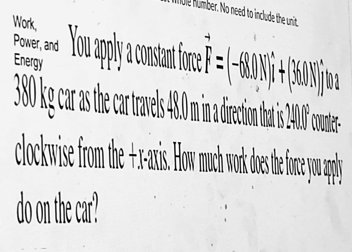 umber. No need to include the unit.
Work,
Poser and You apply a constant force F = (-680 1/1 + (360)
Energy
380 kg car as the catre 40 min a ocho de 200
clockwise from the +-x-axis. How much work does the force you apply
do on the car?