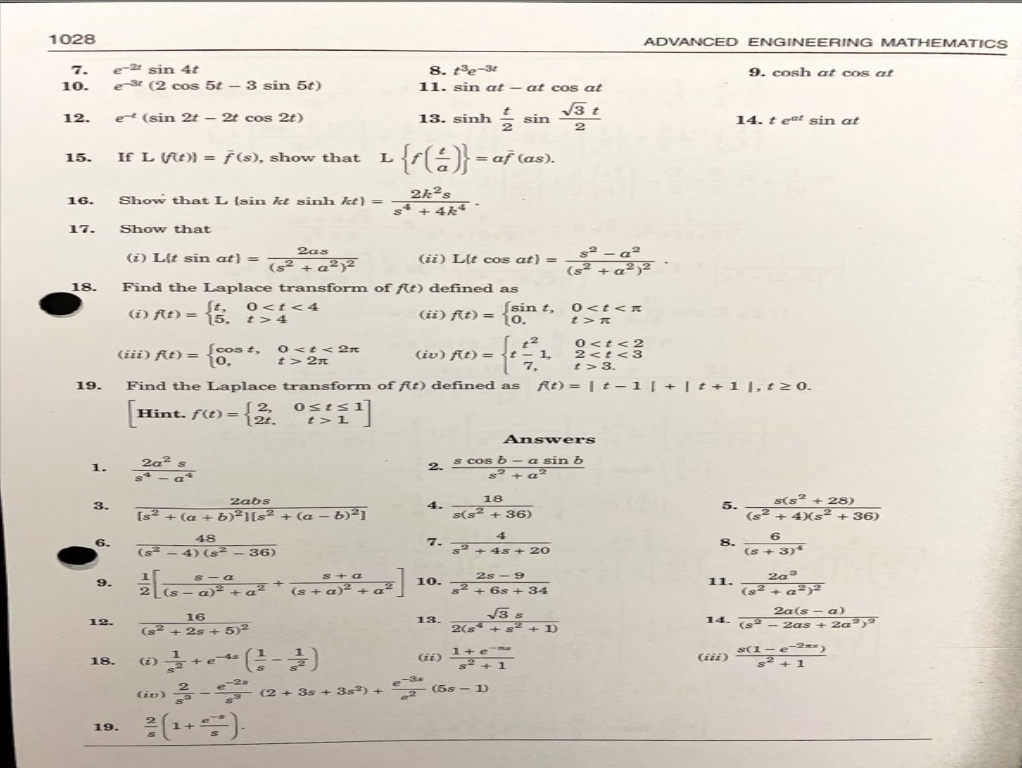 ADVANCED ENGINEERING MATHEMATICS
9. cosh at cos at
1028
7.
e-2 sin 4t
10.
e-3 (2 cos 5t - 3 sin 5t)
12.
et (sin 2t2t cos 2t)
15.
If L (ft)) = f(s), show that L
8. 13-3
11. sin at - - at cos at
13. sinh - sin
- {(음)}-
af (as).
√√√3 t
2
16.
Show that L (sin kê sinh k} =
2k2s
s4 + 4k⭑
17.
Show that
2as
(i) Lit sin at} =
(ii) Llt cos at) =
(s² + a2)²
(s² + a2)²
18.
Find the Laplace transform of fit) defined as
(i) ft)=5,
St.
0<t<4
t> 4
(iii) ft) =
(cost,
10,
0<t<2
t>2
(ii) ft)= {0.
[sin t,
(iv) fit) =
2
-1
7,
0<t<x
t>R
0<t<2
2<t<3
t> 3.
ft)|t1|+
Find the Laplace transform of fit) defined as
19.
[Hi
2,
Hint. f(t) = -{3/4 05111]
14. t eat sin at
+11, t≥0.
1.
2a2
$4
3.
Answers
2.
s cos b- a sin b
Zabs
[s² + (a+b)2][s² + (a - b)2]
48
6.
-
4) (s2
-36)
s-a
s+a
9.
12.
18.
(z)
+e
+
+a2 (s+a)2 + a
2 (s- a)² + a
16
(s² + 2s + 5)²
(-)
18
4.
s(s² + 36)
4
7.
s2 +45 + 20
2s-9
10.
2
32+ 6s+34
13.
√√√3 s
2(s +82 +1)
5.
8.
11.
s(s2
+28)
(s² + 4)s2 + 36)
6
(s+3)
2a3
(s² + a2)²
14. (s
2a(sa)
- 2as + 2a)
(ii)
1+6~
2+1
(iii)
s(1-e-2)
+1
-2s
(iv)
(2 + 3s + 382) +
e-3a
2
(5s-1)
19.
S