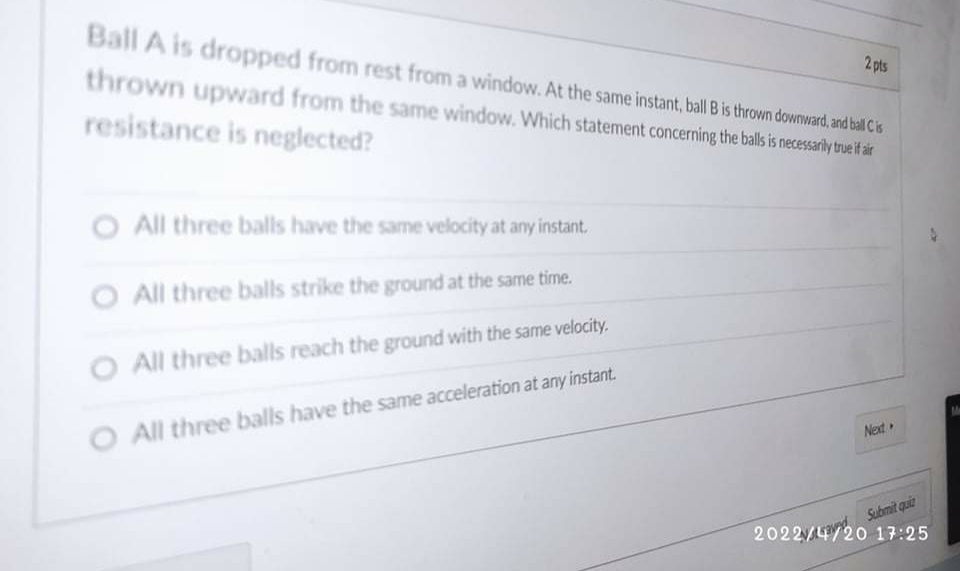 Ball A is dropped from rest from a window. At the same instant, ball B is thrown downward, and blCis
2 pts
thrown upward from the same window. Which statement concerning the balls is necessarily tue if ir
resistance is neglected?
O All three balls have the same velocity at any instant.
O All three balls strike the ground at the same time.
O All three balls reach the ground with the same velocity.
O All three balls have the same acceleration at any instant.
Next
Submit quit
2022/4/20 17:25
