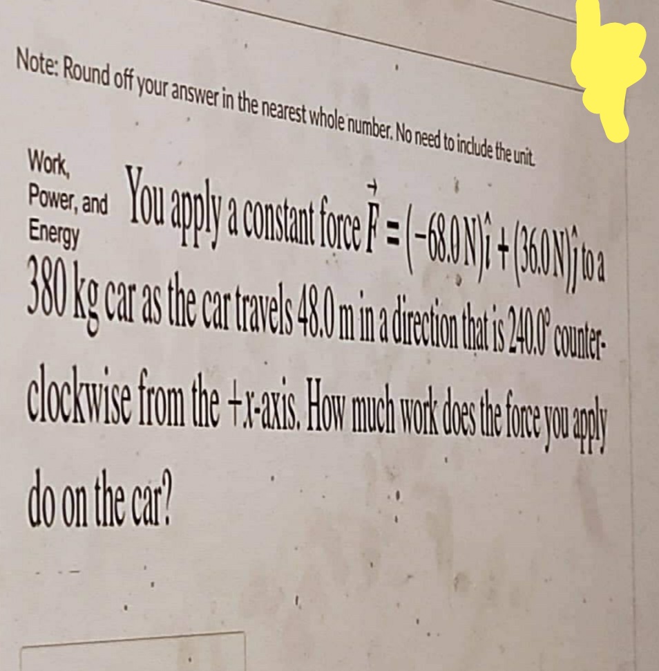 Note: Round off your answer in the nearest whole number. No need to include the unit.
Work,
Power, and
Energy
You apply a constant for F = -680 1 / 4 (1601)
380 kg car as the car travels 4 8.0 m in direction hat s 1010 outlet
clockwise from the +x-axis. How much work does the force you pply
do on the car?