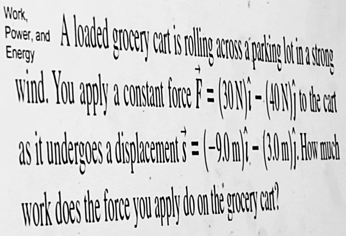 Power, and a loaded grocery cort i rolling cross paking it in strang
A
Energy
wind. You apply a constant fonce F = (301) - 140 ) to the cat
as it undergoes a displacement s = (-90 m) - (30 ml). How much
work does the force you apply do on the grocery cart?