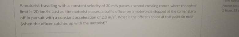 A motorist traveling with a constant velocity of 30 m/s passes E school-crossing comer, where the speed
limit is 20 km/h. Just as the motorist passes, a traffic officer on a motorcycle stopped at the comer starts
off in pursuit with a constant acceleration of 2.0 m/s What is the officer's speed at that point (in m/s)
(when the officer catches up with the motorist)?
Attanpt
1 Hour, 59
