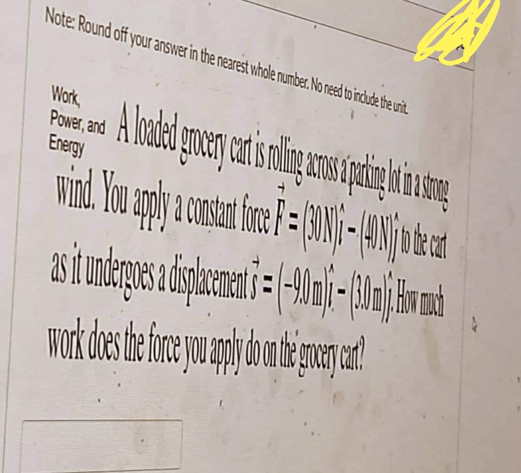 Note: Round off your answer in the nearest whole number. No need to include the unit.
Work,
Power and loaded on a car is no longer as a thing on a sing
A
Energy
wind. You apply a constant force F = (30) ) ) (40) ) to be car
as it undergoes a displacement 5 = (-90 m ) - (30 m), How much
work does the force you apply do on the grocery cart?!