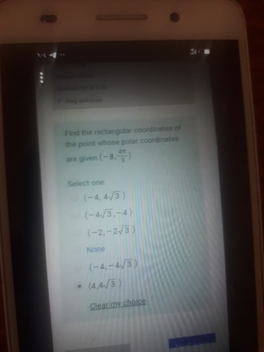 Mked cot of2.00
PFag queition
Find the rectangular coordinates of
the point whose polar coordinates
41
are given (-8,)
Select one:
(-4, 4/3)
(-4/3,-4)
(-2,-2/3)
None
(-4,-4/3)
(4,4/3)
Clear my choice
