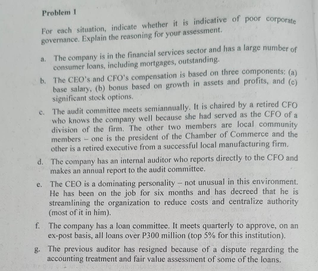 Problem 1
For each situation, indicate whether it is indicative of poor corporate
governance. Explain the reasoning for your assessment.
a.
The company is in the financial services sector and has a large number of
consumer loans, including mortgages, outstanding.
b. The CEO's and CFO's compensation is based on three components: (a)
assets and profits, and (c)
base salary, (b) bonus based on growth
significant stock options.
c. The audit committee meets semiannually. It is chaired by a retired CFO
who knows the company well because she had served as the CFO of a
division of the firm. The other two members are local community
members - one is the president of the Chamber of Commerce and the
other is a retired executive from a successful local manufacturing firm.
d. The company has an internal auditor who reports directly to the CFO and
makes an annual report to the audit committee.
e.
The CEO is a dominating personality - not unusual in this environment.
He has been on the job for six months and has decreed that he is
streamlining the organization to reduce costs and centralize authority
(most of it in him).
f.
The company has a loan committee. It meets quarterly to approve, on an
ex-post basis, all loans over P300 million (top 5% for this institution).
g. The previous auditor has resigned because of a dispute regarding the
accounting treatment and fair value assessment of some of the loans.