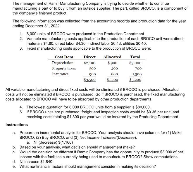 The management of Ramir Manufacturing Company is trying to decide whether to continue
manufacturing a part or to buy it from an outside supplier. The part, called BROCO, is a component of
the company's finished product.
The following information was collected from the accounting records and production data for the year
ending December 31, 2022.
1.
8,000 units of BROCO were produced in the Production Department.
2. Variable manufacturing costs applicable to the production of each BROCO unit were: direct
materials $4.80, direct labor $4.30, indirect labor $0.43, utilities $0.40.
3.
Fixed manufacturing costs applicable to the production of BROCO were:
Cost Item
Depreciation
Property taxes
Insurance
Direct Allocated
$2,100
$ 900
200
600
$1,700
500
900
$3.500
Total
$3,000
700
1,500
$5.200
All variable manufacturing and direct fixed costs will be eliminated if BROCO is purchased. Allocated
costs will not be eliminated if BROCO is purchased. So if BROCO is purchased, the fixed manufacturing
costs allocated to BROCO will have to be absorbed by other production departments.
4. The lowest quotation for 8,000 BROCO units from a supplier is $80,000.
5. If BROCO units are purchased, freight and inspection costs would be $0.35 per unit, and
receiving costs totaling $1,300 per year would be incurred by the Producing Department.
Instructions
a. Prepare an incremental analysis for BROCO. Your analysis should have columns for (1) Make
BROCO, (2) Buy BROCO, and (3) Net Income Increase/(Decrease).
a. NI (decrease) S(1,160)
b. Based on your analysis, what decision should management make?
c. Would the decision be different if Ramir Company has the opportunity to produce $3,000 of net
income with the facilities currently being used to manufacture BROCO? Show computations.
Nl increase $1,840
d.
e. What nonfinancial factors should management consider in making its decision?