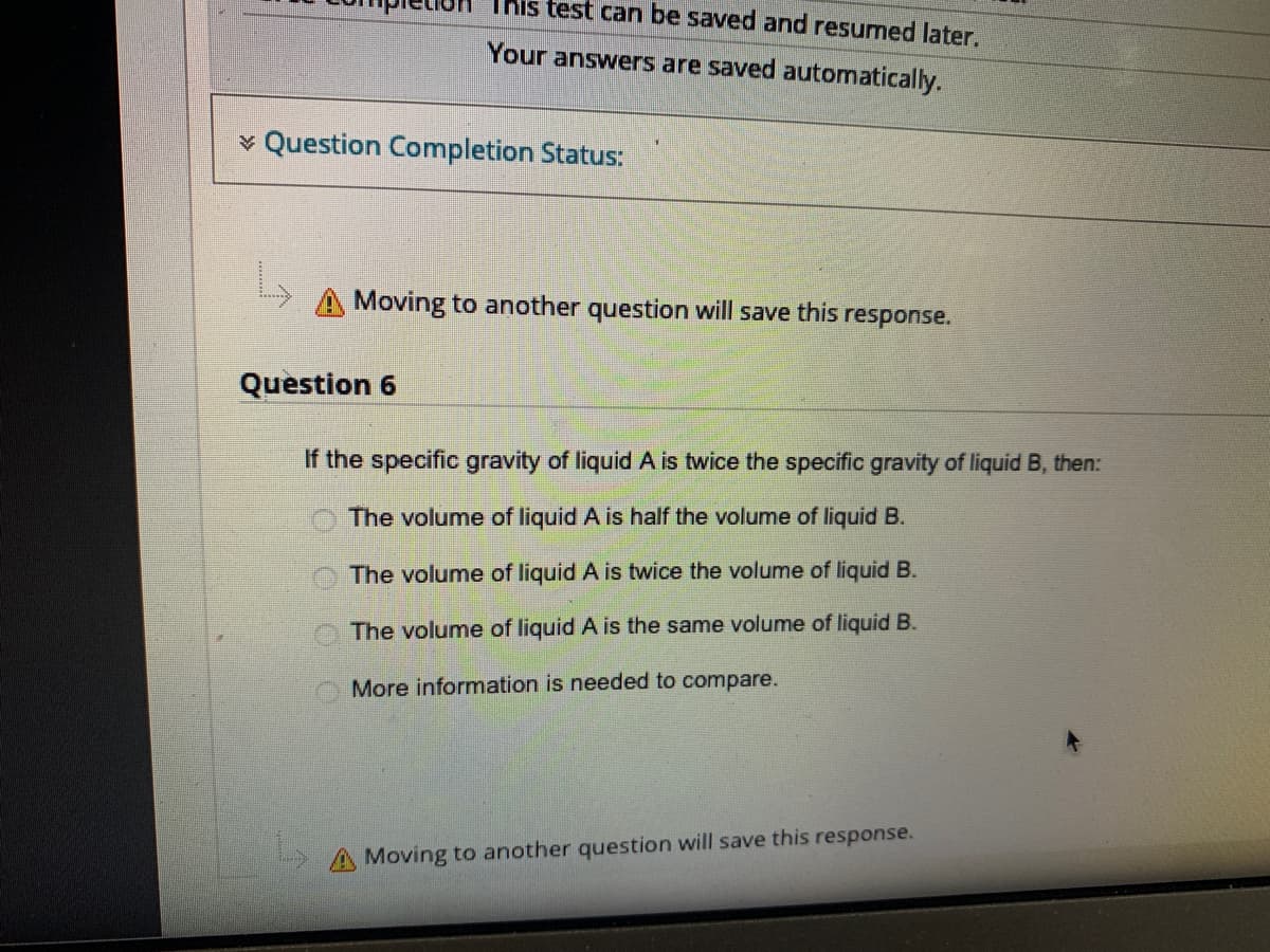 This test can be saved and resumed later.
Your answers are saved automatically.
v Question Completion Status:
Moving to another question will save this response.
Question 6
If the specific gravity of liquid A is twice the specific gravity of liquid B, then:
The volume of liquid A is half the volume of liquid B.
The volume of liquid A is twice the volume of liquid B.
O The volume of liquid A is the same volume of liquid B.
More information is needed to compare.
Moving to another question will save this response.
