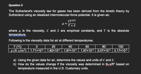 Question 3
The Sutherland's viscosity law for gases has been derived from the kinetic theory by
Sutherland using an idealized intermolecular-force potential. It is given as:
CT3/2
where u is the viscosity, C and S are empirical constants, and T is the absolute
temperature.
Following is the viscosity data for air at different temperatures.
100
µ (N.s/m²) | 1.71×105 | 1.82×105 | 1.87×105 | 1.97×105 | 2.07×105 2.17×105
T (C)
20
40
60
80
a) Using the given data for air, determine the values and units of C and S.
b) How do the values change if the viscosity was determined in Ibr.s/ft? based on
temperature measured in the U.S. Customary units.
