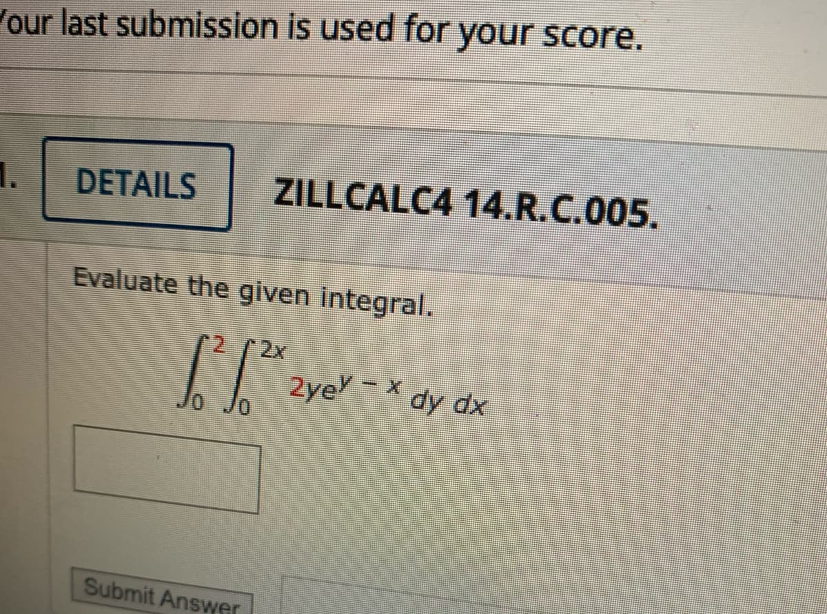 our last submission is used for your score.
1.
DETAILS
ZILLCALC4 14.R.C.005.
Evaluate the given integral.
2x
2ye-X dy dx
Submit Answer
