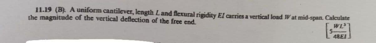 11.19 (B). A uniform cantilever, length Land flexural rigidity El carries a vertical load W at mid-span. Calculate
the magnitude of the vertical deflection of the free end.
WL
5-
48EI
