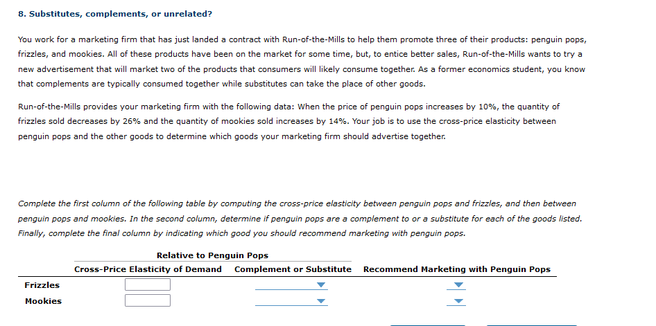 8. Substitutes, complements, or unrelated?
You work for a marketing firm that has just landed a contract with Run-of-the-Mills to help them promote three of their products: penguin pops,
frizzles, and mookies. All of these products have been on the market for some time, but, to entice better sales, Run-of-the-Mills wants to try a
new advertisement that will market two of the products that consumers will likely consume together. As a former economics student, you know
that complements are typically consumed together while substitutes can take the place of other goods.
Run-of-the-Mills provides your marketing firm with the following data: When the price of penguin pops increases by 10%, the quantity of
frizzles sold decreases by 26% and the quantity of mookies sold increases by 14%. Your job is to use the cross-price elasticity between
penguin pops and the other goods to determine which goods your marketing firm should advertise together.
Complete the first column of the following table by computing the cross-price elasticity between penguin pops and frizzles, and then between
penguin pops and mookies. In the second column, determine if penguin pops are a complement to or a substitute for each of the goods listed.
Finally, complete the final column by indicating which good you should recommend marketing with penguin pops.
Frizzles
Mookies
Relative to Penguin Pops
Cross-Price Elasticity of Demand Complement or Substitute
Recommend Marketing with Penguin Pops