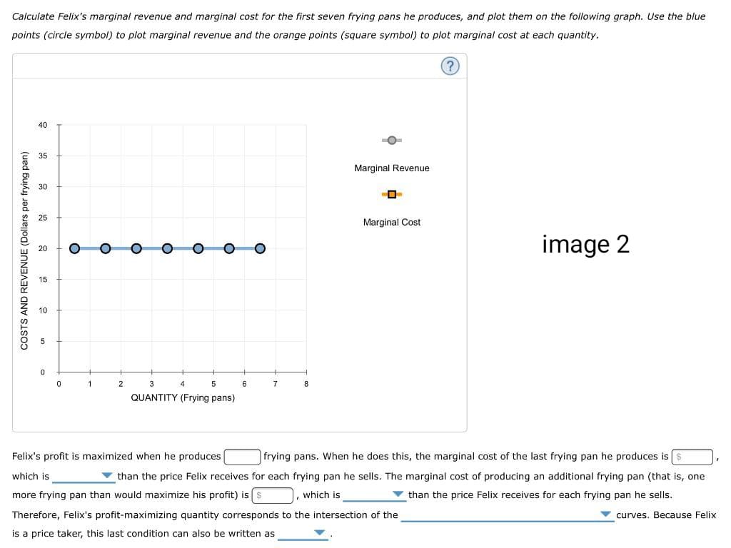 Calculate Felix's marginal revenue and marginal cost for the first seven frying pans he produces, and plot them on the following graph. Use the blue
points (circle symbol) to plot marginal revenue and the orange points (square symbol) to plot marginal cost at each quantity.
COSTS AND REVENUE (Dollars per frying pan)
40
35
30
25
20
15
10
5
0
0
1
2
3
5
QUANTITY (Frying pans)
4
6
7
8
Marginal Revenue
Marginal Cost
(?)
image 2
Felix's profit is maximized when he produces
which is
frying pans. When he does this, the marginal cost of the last frying pan he produces is
than the price Felix receives for each frying pan he sells. The marginal cost of producing an additional frying pan (that is, one
more frying pan than would maximize his profit) is $ , which is
than the price Felix receives for each frying pan he sells.
Therefore, Felix's profit-maximizing quantity corresponds to the intersection of the
curves. Because Felix
is a price taker, this last condition can also be written as