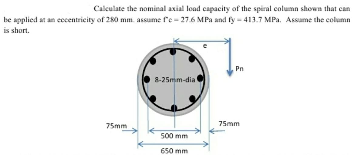 Calculate the nominal axial load capacity of the spiral column shown that can
be applied at an eccentricity of 280 mm. assume f'c = 27.6 MPa and fy = 413.7 MPa. Assume the column
is short.
1.
Pn
8-25mm-dia
75mm
75mm
500 mm
650 mm
