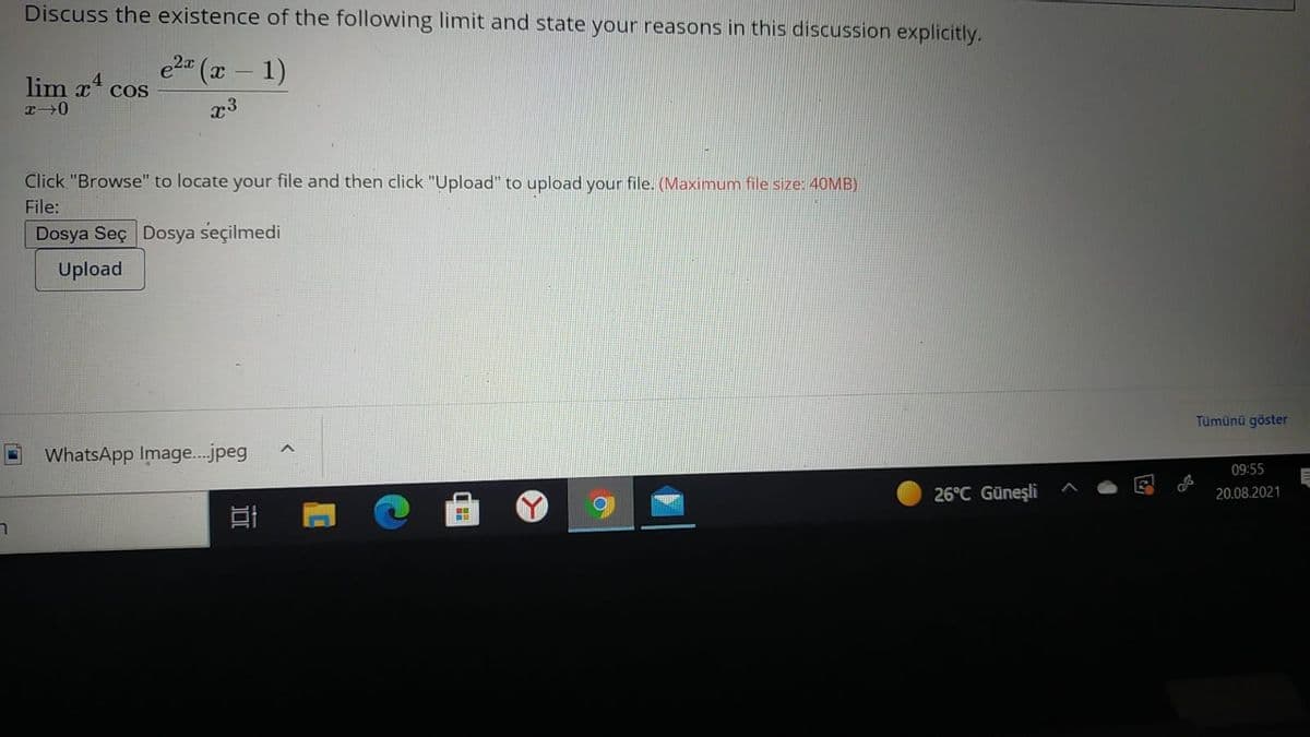 Discuss the existence of the following limit and state your reasons in this discussion explicitly.
e2 (x- 1)
lim x4
COS
x3
Click "Browse" to locate your file and then click "Upload" to upload your file. (Maximum file size: 40MB)
File:
Dosya Seç Dosya seçilmedi
Upload
Tümünü göster
WhatsApp Image.jpeg
09:55
26°C Güneşli
20.08.2021
