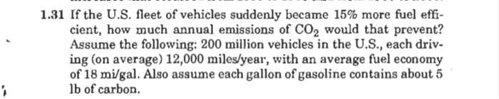 1
1.31 If the U.S. fleet of vehicles suddenly became 15% more fuel effi-
cient, how much annual emissions of CO2 would that prevent?
Assume the following: 200 million vehicles in the U.S., each driv-
ing (on average) 12,000 miles/year, with an average fuel economy
of 18 mi/gal. Also assume each gallon of gasoline contains about 5
lb of carbon.