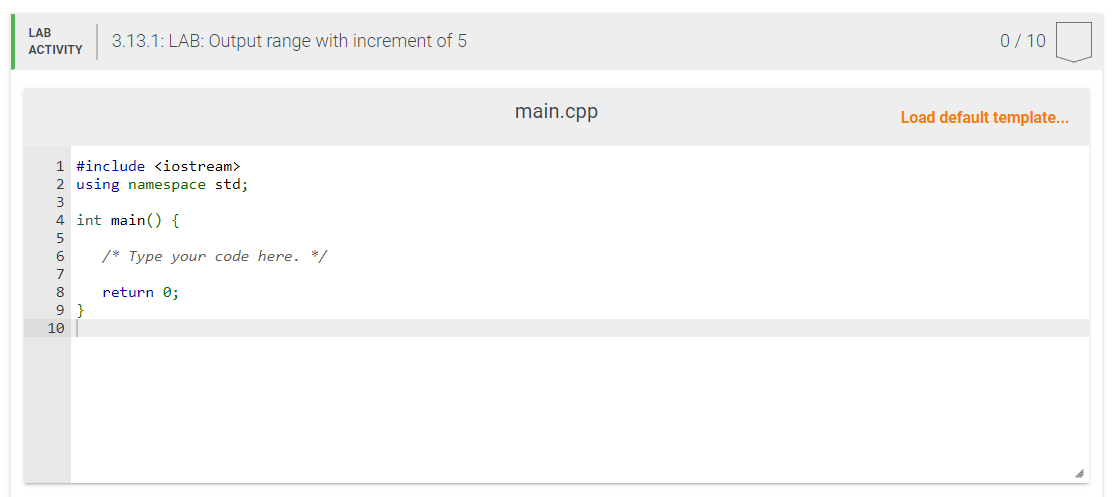 LAB
ACTIVITY
1 #include <iostream>
2 using namespace std;
3
4 int main() {
5
6
7
8
9
3.13.1: LAB: Output range with increment of 5
10
/* Type your code here. */
return 0;
main.cpp
0/10
Load default template...